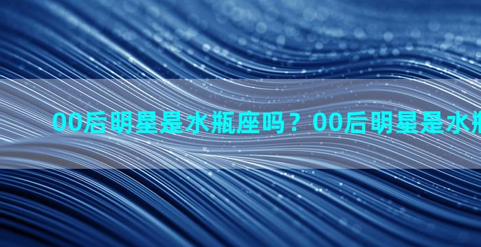 00后明星是水瓶座吗？00后明星是水瓶座吗知乎