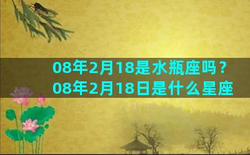 08年2月18是水瓶座吗？08年2月18日是什么星座