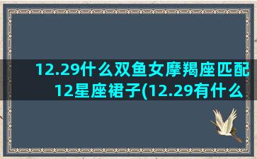 12.29什么双鱼女摩羯座匹配12星座裙子(12.29有什么考试)