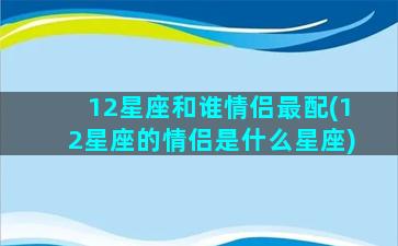 12星座和谁情侣最配(12星座的情侣是什么星座)