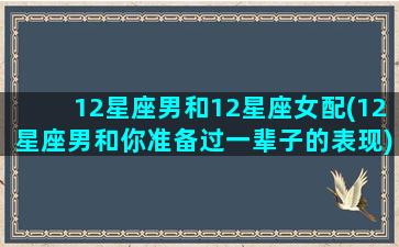 12星座男和12星座女配(12星座男和你准备过一辈子的表现)