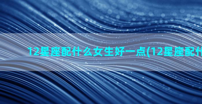 12星座配什么女生好一点(12星座配什么宠物)