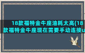 18款福特金牛座油耗太高(18款福特金牛座现在需要手动连接u盘这是为什么)