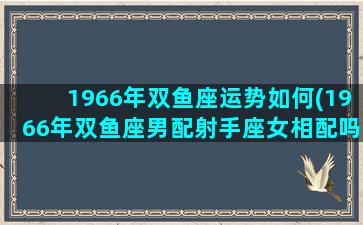 1966年双鱼座运势如何(1966年双鱼座男配射手座女相配吗)