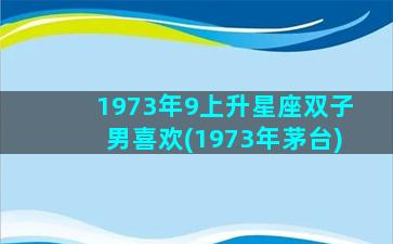 1973年9上升星座双子男喜欢(1973年茅台)