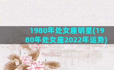 1980年处女座明星(1980年处女座2022年运势)