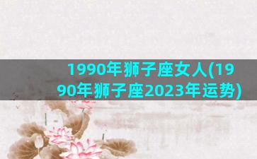 1990年狮子座女人(1990年狮子座2023年运势)