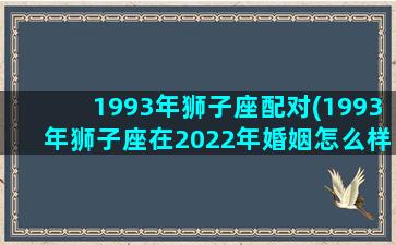 1993年狮子座配对(1993年狮子座在2022年婚姻怎么样呢)