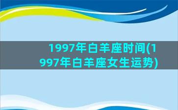 1997年白羊座时间(1997年白羊座女生运势)