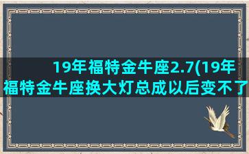 19年福特金牛座2.7(19年福特金牛座换大灯总成以后变不了远光了)