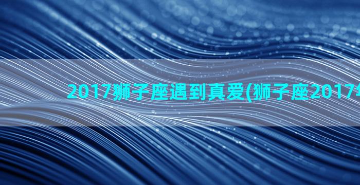 2017狮子座遇到真爱(狮子座2017年运势)