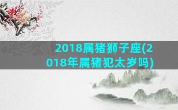 2018属猪狮子座(2018年属猪犯太岁吗)