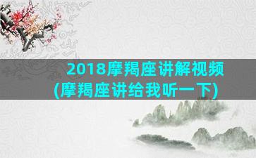 2018摩羯座讲解视频(摩羯座讲给我听一下)