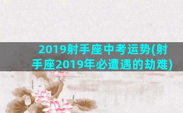 2019射手座中考运势(射手座2019年必遭遇的劫难)