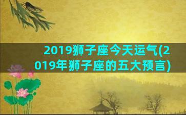 2019狮子座今天运气(2019年狮子座的五大预言)