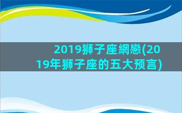 2019狮子座網戀(2019年狮子座的五大预言)