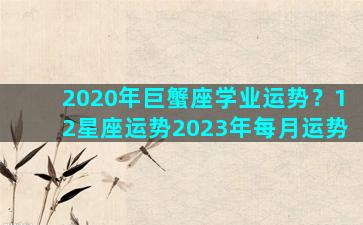 2020年巨蟹座学业运势？12星座运势2023年每月运势