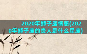 2020年狮子座情感(2020年狮子座的贵人是什么星座)