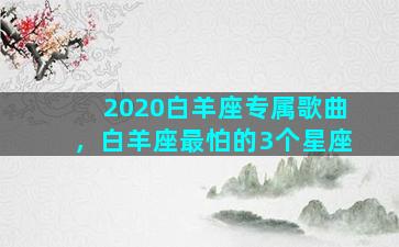 2020白羊座专属歌曲，白羊座最怕的3个星座