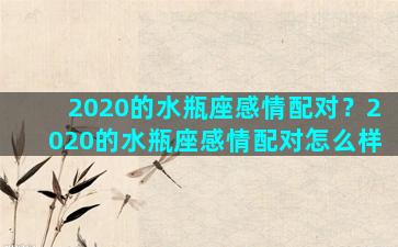 2020的水瓶座感情配对？2020的水瓶座感情配对怎么样