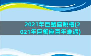 2021年巨蟹座跳槽(2021年巨蟹座百年难遇)