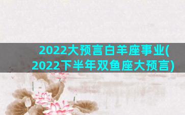 2022大预言白羊座事业(2022下半年双鱼座大预言)