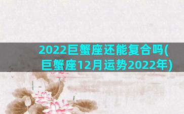 2022巨蟹座还能复合吗(巨蟹座12月运势2022年)