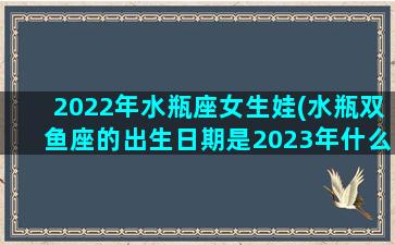 2022年水瓶座女生娃(水瓶双鱼座的出生日期是2023年什么时候以前)