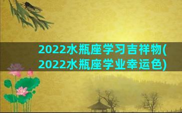 2022水瓶座学习吉祥物(2022水瓶座学业幸运色)