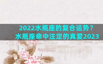 2022水瓶座的复合运势？水瓶座命中注定的真爱2023