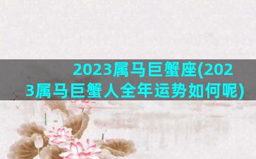 2023属马巨蟹座(2023属马巨蟹人全年运势如何呢)