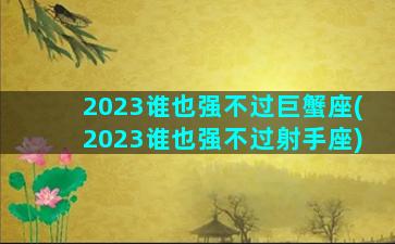 2023谁也强不过巨蟹座(2023谁也强不过射手座)