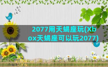 2077用天蝎座玩(Xbox天蝎座可以玩2077)