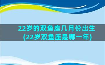 22岁的双鱼座几月份出生(22岁双鱼座是哪一年)