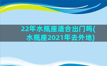 22年水瓶座适合出门吗(水瓶座2021年去外地)