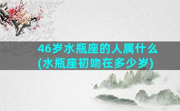 46岁水瓶座的人属什么(水瓶座初吻在多少岁)