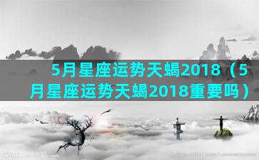 5月星座运势天蝎2018（5月星座运势天蝎2018重要吗）