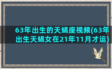 63年出生的天蝎座视频(63年出生天蝎女在21年11月才运)