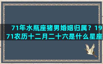 71年水瓶座猪男婚姻归属？1971农历十二月二十六是什么星座