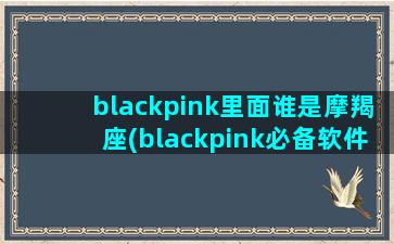 blackpink里面谁是摩羯座(blackpink必备软件)