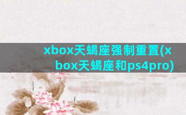 xbox天蝎座强制重置(xbox天蝎座和ps4pro)