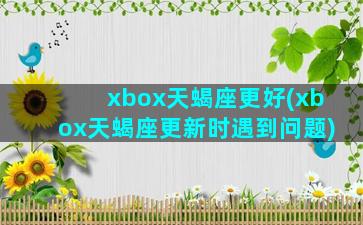 xbox天蝎座更好(xbox天蝎座更新时遇到问题)