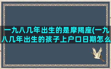 一九八几年出生的是摩羯座(一九八几年出生的孩子上户口日期怎么算)