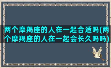 两个摩羯座的人在一起合适吗(两个摩羯座的人在一起会长久吗吗)