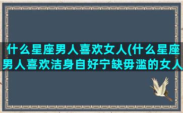 什么星座男人喜欢女人(什么星座男人喜欢洁身自好宁缺毋滥的女人吗)