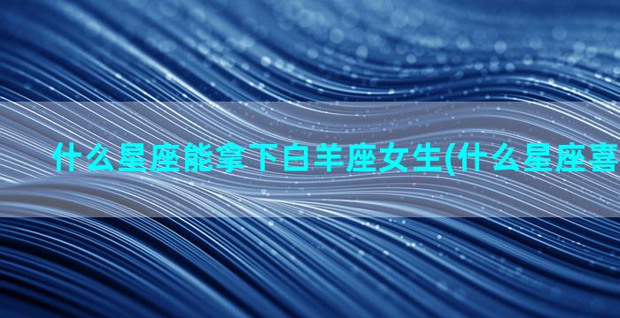 什么星座能拿下白羊座女生(什么星座喜欢傻白甜)