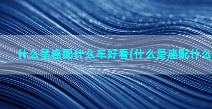 什么星座配什么车好看(什么星座配什么星座最好)