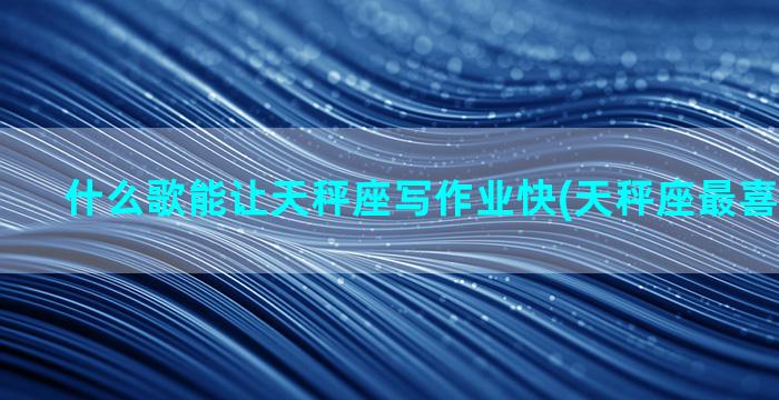 什么歌能让天秤座写作业快(天秤座最喜欢什么歌)