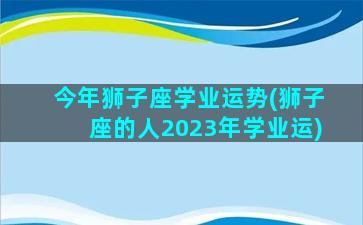 今年狮子座学业运势(狮子座的人2023年学业运)