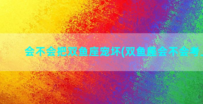 会不会把双鱼座宠坏(双鱼座会不会考上大学)